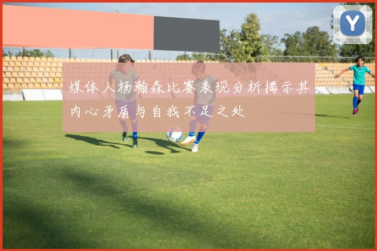 媒体人杨瀚森比赛表现分析揭示其内心矛盾与自我不足之处