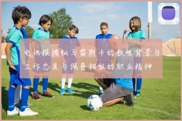 电讯报揭秘马雷斯卡的教练背景与工作态度与佩普相似的职业精神