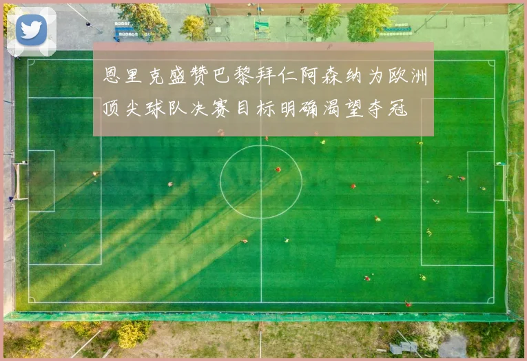 恩里克盛赞巴黎拜仁阿森纳为欧洲顶尖球队决赛目标明确渴望夺冠