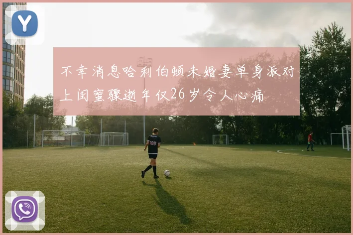 不幸消息哈利伯顿未婚妻单身派对上闺蜜骤逝年仅26岁令人心痛