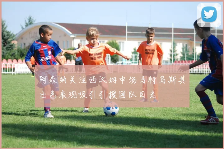 阿森纳关注西汉姆中场马特乌斯其出色表现吸引引援团队目光