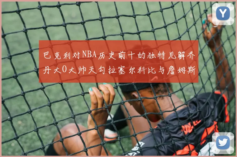 巴克利对NBA历史前十的独特见解乔丹大O大帅天勾拉塞尔科比与詹姆斯排名分析