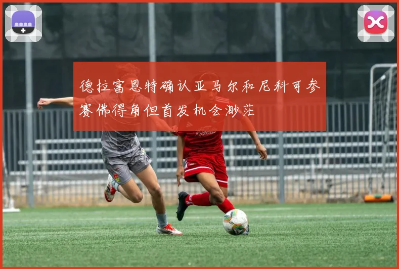 德拉富恩特确认亚马尔和尼科可参赛佛得角但首发机会渺茫