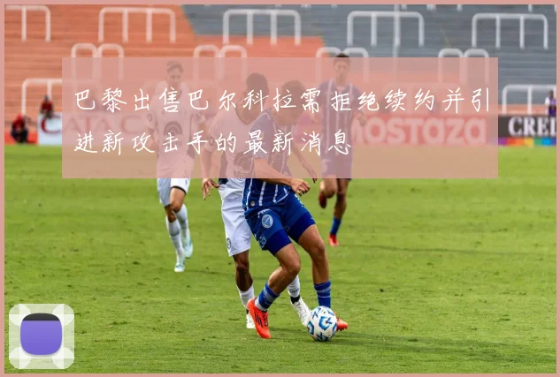 巴黎出售巴尔科拉需拒绝续约并引进新攻击手的最新消息