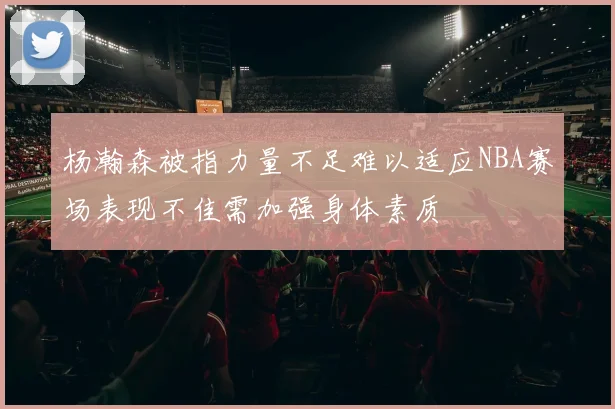 杨瀚森被指力量不足难以适应NBA赛场表现不佳需加强身体素质
