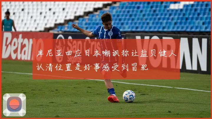 库尼亚回应日本嘲讽称让盐贝健人认清位置是好事感受到冒犯