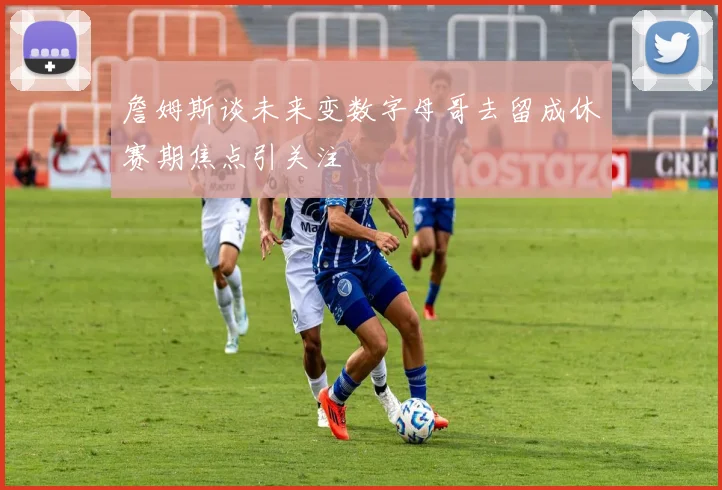 詹姆斯谈未来变数字母哥去留成休赛期焦点引关注