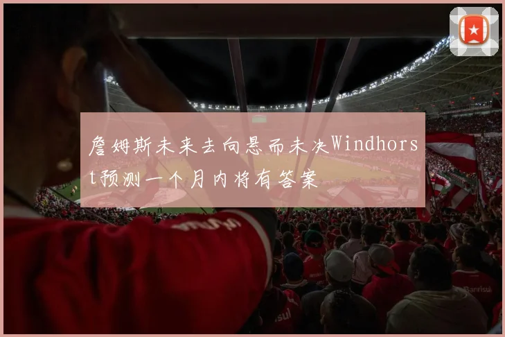 詹姆斯未来去向悬而未决Windhorst预测一个月内将有答案