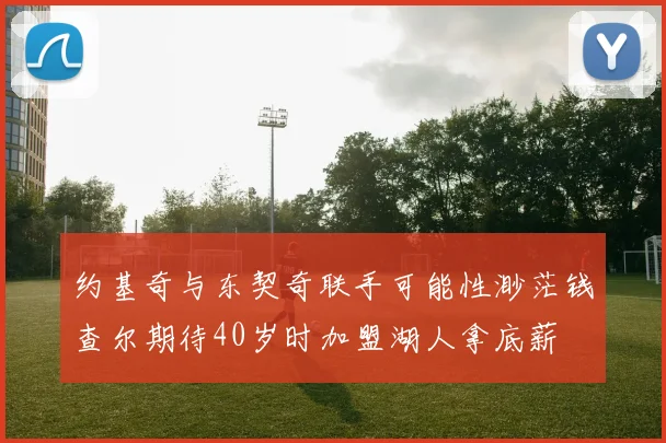 约基奇与东契奇联手可能性渺茫钱查尔期待40岁时加盟湖人拿底薪