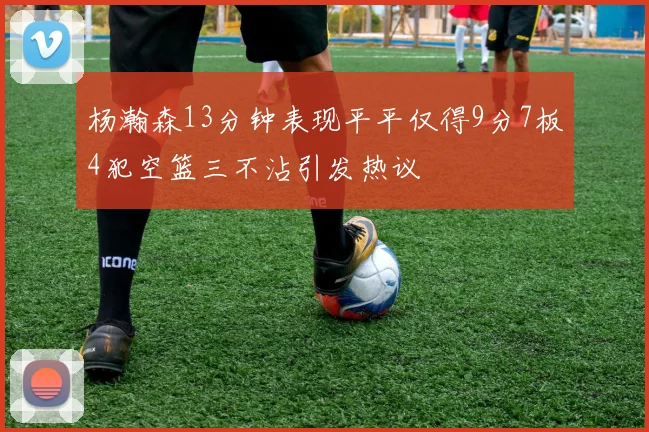 杨瀚森13分钟表现平平仅得9分7板4犯空篮三不沾引发热议