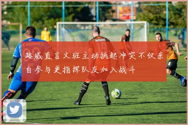 路威直言文班主动挑起冲突不仅亲自参与更指挥队友加入战斗