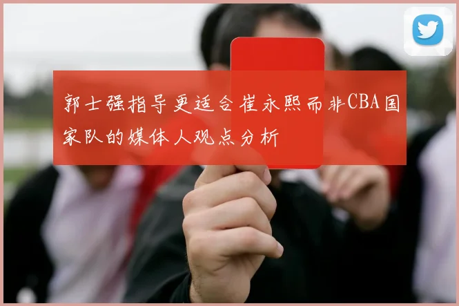 郭士强指导更适合崔永熙而非CBA国家队的媒体人观点分析