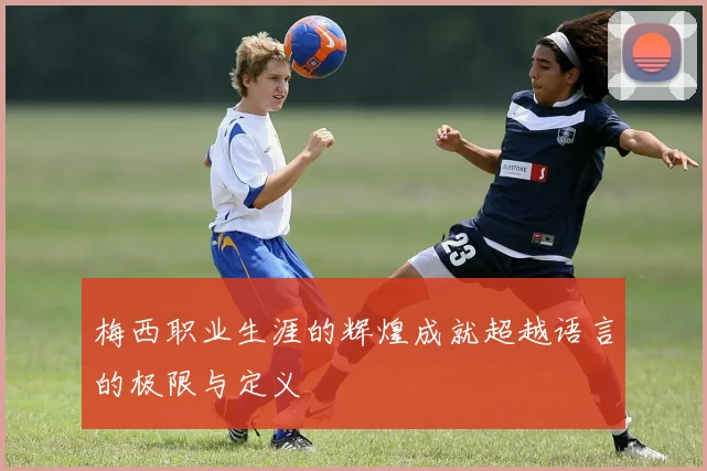梅西职业生涯的辉煌成就超越语言的极限与定义