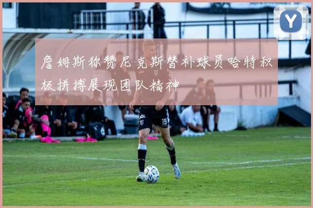 詹姆斯称赞尼克斯替补球员哈特积极拼搏展现团队精神