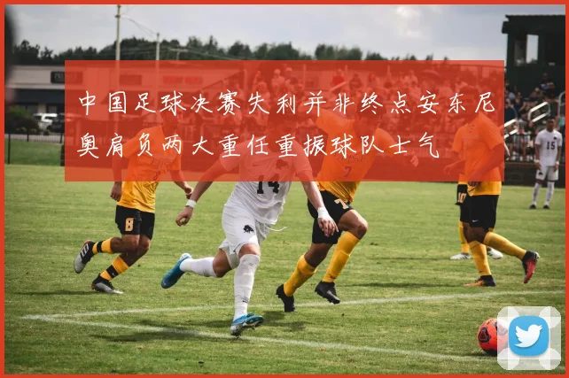 中国足球决赛失利并非终点安东尼奥肩负两大重任重振球队士气