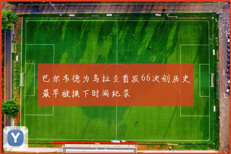 巴尔韦德为乌拉圭首发66次创历史最早被换下时间纪录