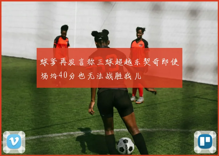 球爹再发言称三球超越东契奇即使场均40分也无法战胜我儿